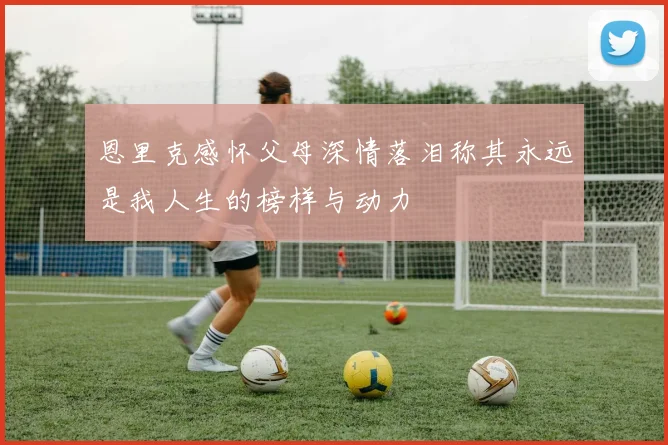 恩里克感怀父母深情落泪称其永远是我人生的榜样与动力