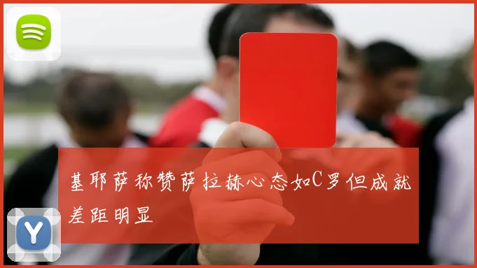 基耶萨称赞萨拉赫心态如C罗但成就差距明显