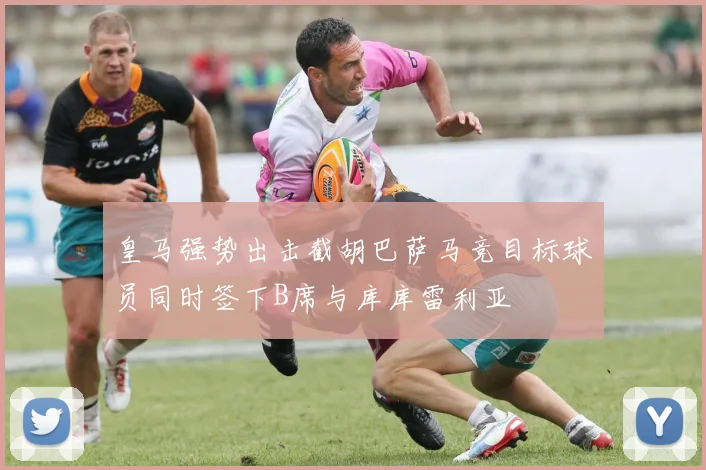 皇马强势出击截胡巴萨马竞目标球员同时签下B席与库库雷利亚