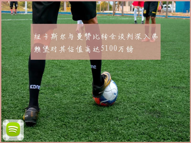 纽卡斯尔与曼赞比转会谈判深入弗赖堡对其估值高达5100万镑
