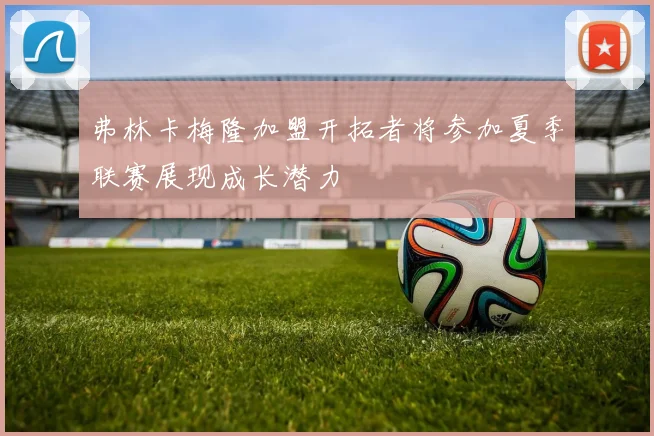 弗林卡梅隆加盟开拓者将参加夏季联赛展现成长潜力