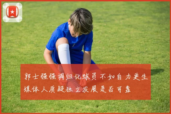 郭士强强调归化球员不如自力更生媒体人质疑独立发展是否可靠