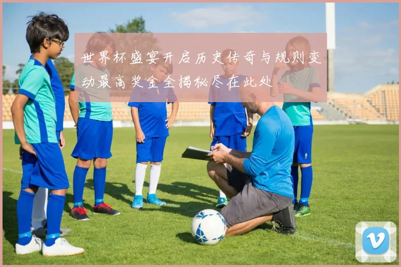 世界杯盛宴开启历史传奇与规则变动最高奖金全揭秘尽在此处