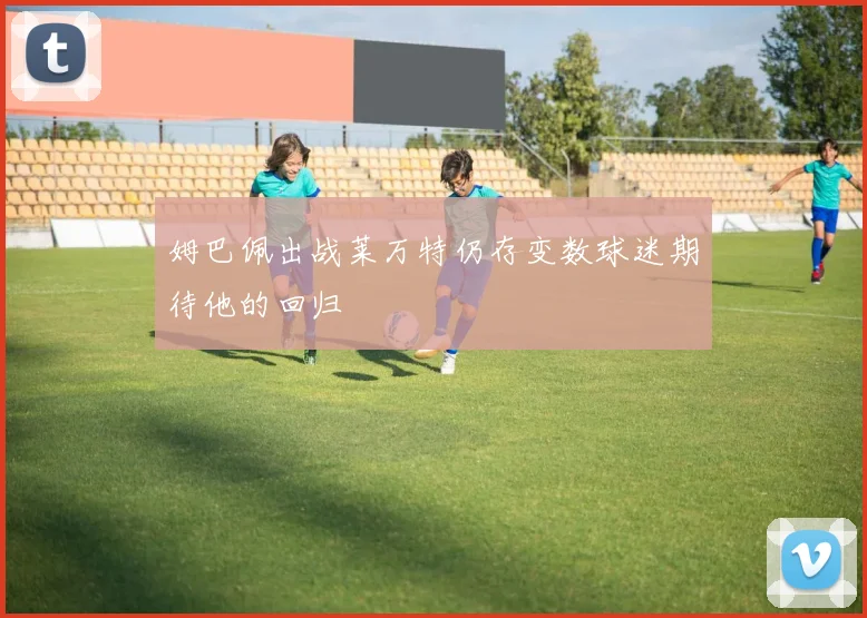 姆巴佩出战莱万特仍存变数球迷期待他的回归