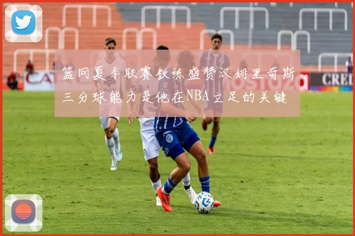 篮网夏季联赛教练盛赞汉姆里奇斯三分球能力是他在NBA立足的关键