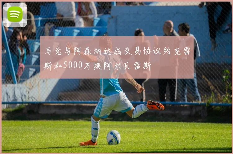 马竞与阿森纳达成交易协议约克雷斯加5000万换阿尔瓦雷斯