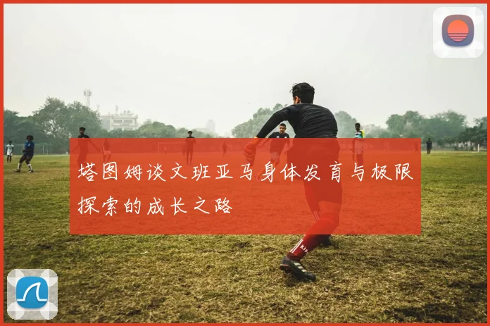 塔图姆谈文班亚马身体发育与极限探索的成长之路
