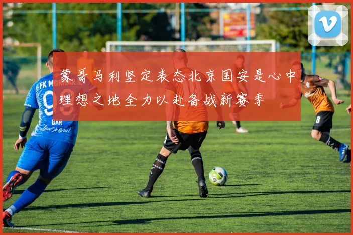 蒙哥马利坚定表态北京国安是心中理想之地全力以赴备战新赛季