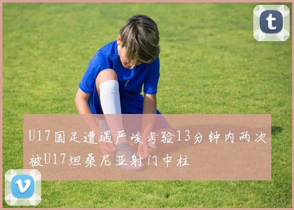 U17国足遭遇严峻考验13分钟内两次被U17坦桑尼亚射门中柱