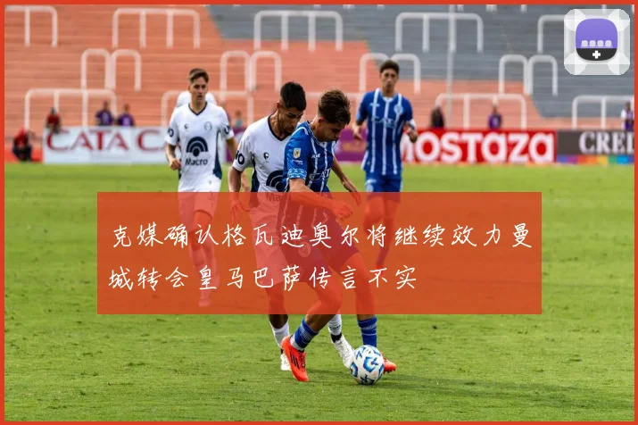 克媒确认格瓦迪奥尔将继续效力曼城转会皇马巴萨传言不实