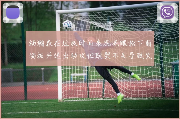 杨瀚森在垃圾时间表现亮眼抢下前场板并送出助攻但默契不足导致失误