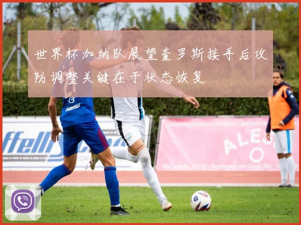 世界杯加纳队展望奎罗斯接手后攻防调整关键在于状态恢复