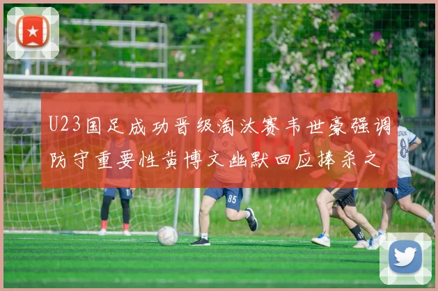 U23国足成功晋级淘汰赛韦世豪强调防守重要性黄博文幽默回应捧杀之说