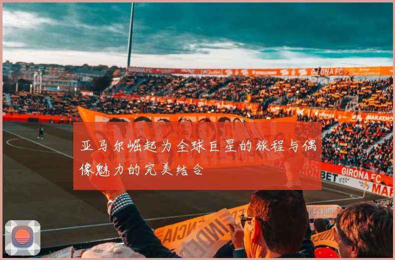 亚马尔崛起为全球巨星的旅程与偶像魅力的完美结合