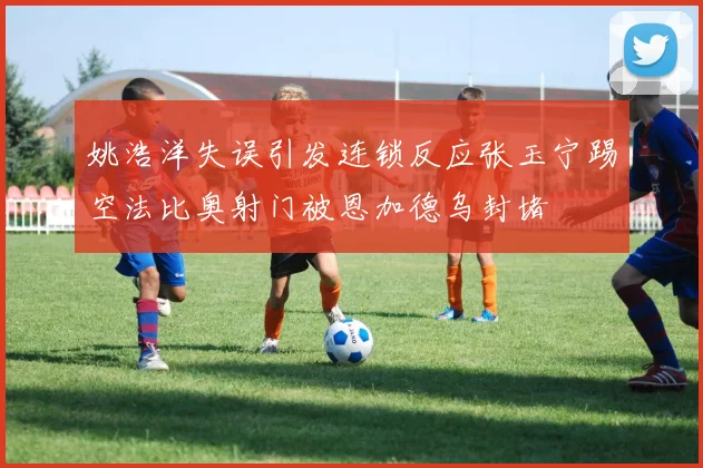 姚浩洋失误引发连锁反应张玉宁踢空法比奥射门被恩加德乌封堵
