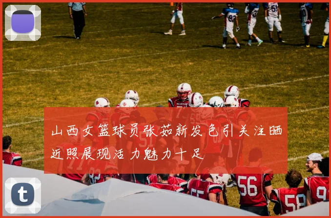 山西女篮球员张茹新发色引关注晒近照展现活力魅力十足