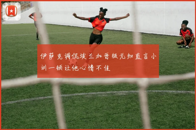 伊萨克调侃埃兰加晋级无知直言小训一顿让他心情不佳