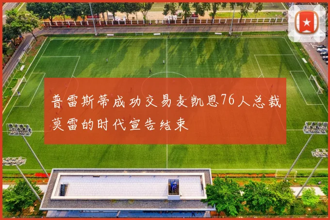 普雷斯蒂成功交易麦凯恩76人总裁莫雷的时代宣告结束
