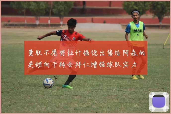 曼联不愿将拉什福德出售给阿森纳更倾向于转会拜仁增强球队实力
